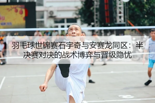 羽毛球世锦赛石宇奇与安赛龙同区：半决赛对决的战术博弈与晋级隐忧